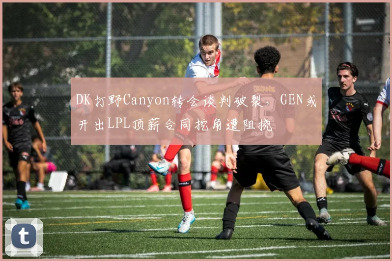 DK打野Canyon转会谈判破裂，GEN或开出LPL顶薪合同挖角遭阻挠