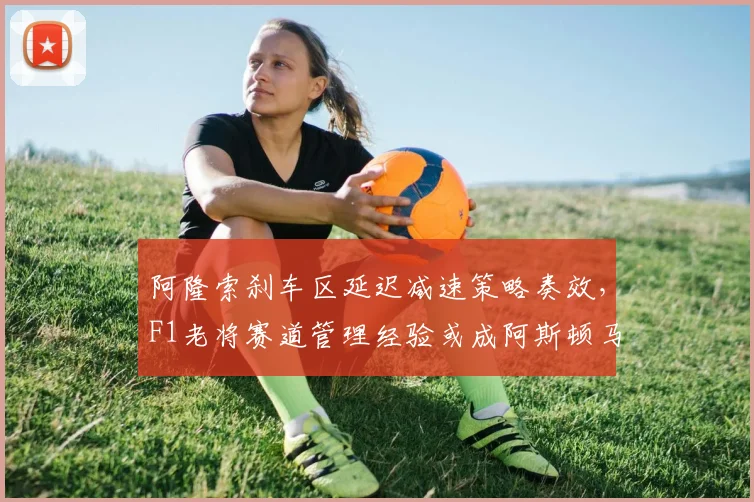 阿隆索刹车区延迟减速策略奏效，F1老将赛道管理经验或成阿斯顿马丁关键
