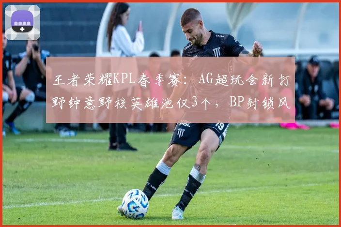 王者荣耀KPL春季赛：AG超玩会新打野钟意野核英雄池仅3个，BP封锁风险骤增