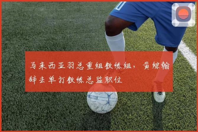 马来西亚羽总重组教练组，黄综翰辞去单打教练总监职位