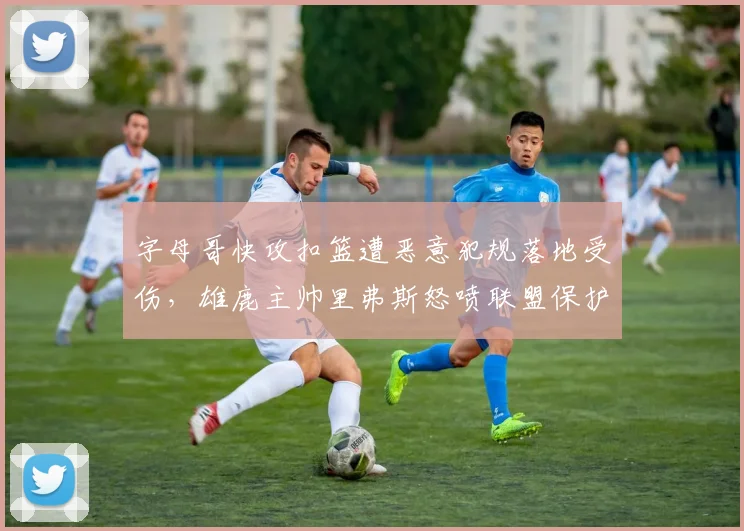 字母哥快攻扣篮遭恶意犯规落地受伤，雄鹿主帅里弗斯怒喷联盟保护不力