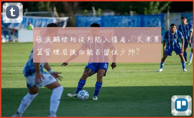 张庆鹏续约谈判陷入僵局，天津男篮管理层换血能否留住少帅？