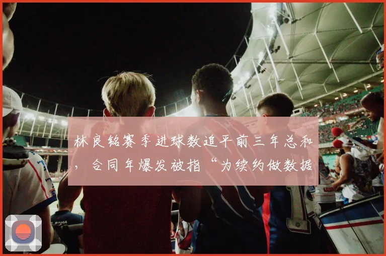 林良铭赛季进球数追平前三年总和，合同年爆发被指“为续约做数据”